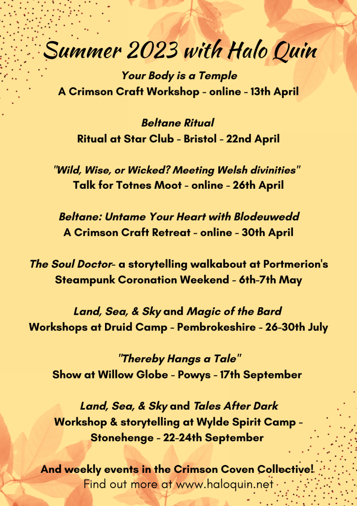 Cream Flyer with text: Summer 2023 with Halo Quin 1. Your Body is a Temple. A Crimson Craft Workshop - online - 13th April 2. Beltane Ritual. A ritual at Star Club - Bristol - 22nd April 3. "Wild, Wise, or Wicked? Meeting Welsh divinities". A talk for Totnes Moot - online - 26th April 4. Beltane: Untame Your Heart with Blodeuwedd. A Crimson Craft Retreat - online - 30th April 5. The Soul Doctor - a storytelling walkabout at Portmerion's Steampunk Coronation Weekend - 6th-7th May 6. Land, Sea, & Sky and Magic of the Bard. Workshops at ﻿Druid Camp - Pembrokeshire - 26-30th July. 7. "Thereby Hangs a Tale" a Show at ﻿Willow Globe - Powys - 16th September. 8. Land, Sea, & Sky and Tales After Dark. Workshop & storytelling at Wylde Spirit Camp - Stonehenge - 22-24th September. 9. And weekly events in the Crimson Coven Collective!