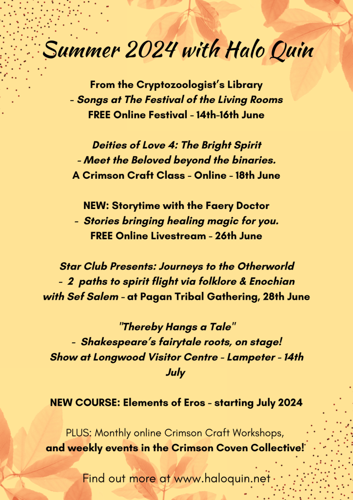 Summer 2024 with Halo Quin - From the Cryptozoologist’s Library - Songs at The Festival of the Living Rooms FREE Online Festival - 14th-16th June Deities of Love 4: The Bright Spirit - Meet the Beloved beyond the binaries. A Crimson Craft Class - Online - 18th June NEW: Storytime with the Faery Doctor - Stories bringing healing magic for you. FREE Online Livestream - 26th June Star Club Presents: Journeys to the Otherworld - 2 paths to spirit flight via folklore & Enochian with Sef Salem - at Pagan Tribal Gathering, 28th June "Thereby Hangs a Tale" - Shakespeare’s fairytale roots, on stage! Show at Longwood Visitor Centre - Lampeter - 14th July NEW COURSE: Elements of Eros - starting July 2024 PLUS: Monthly online Crimson Craft Workshops, and weekly events in the Crimson Coven Collective!
